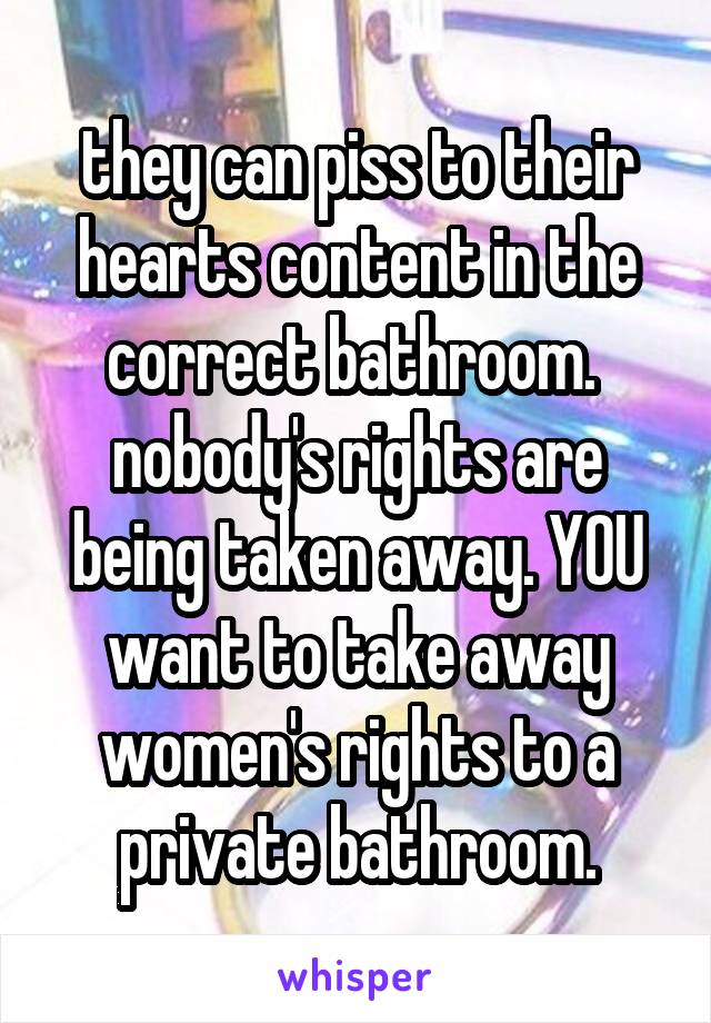 they can piss to their hearts content in the correct bathroom.  nobody's rights are being taken away. YOU want to take away women's rights to a private bathroom.