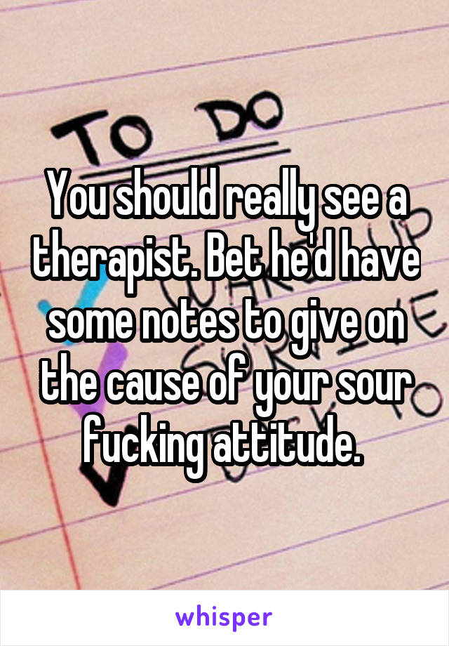 You should really see a therapist. Bet he'd have some notes to give on the cause of your sour fucking attitude. 