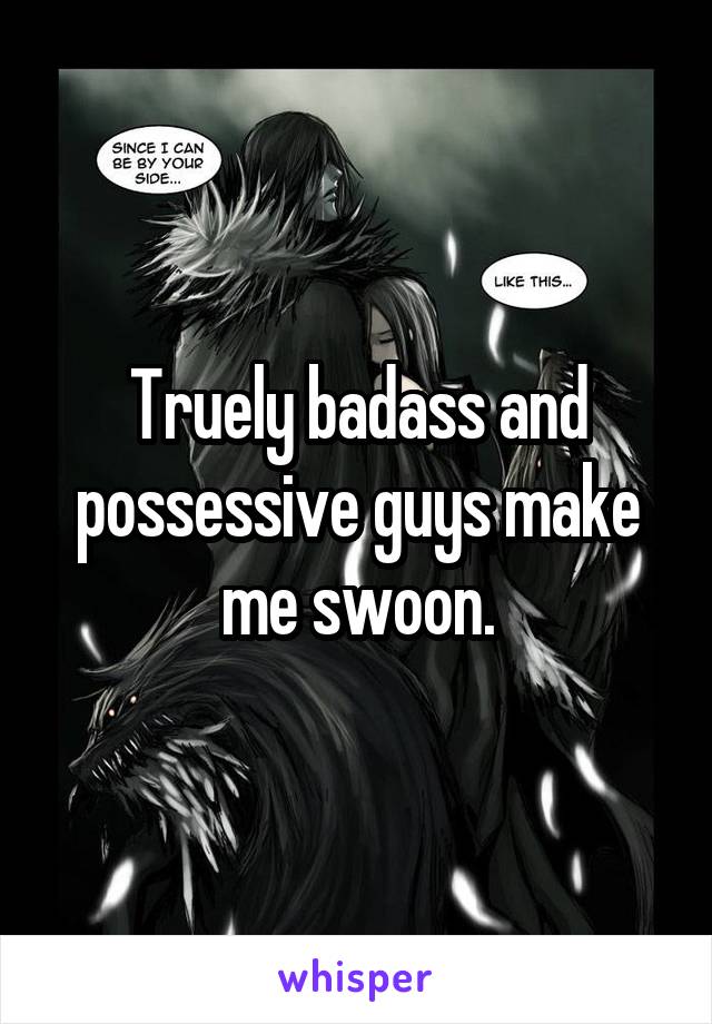 Truely badass and possessive guys make me swoon.