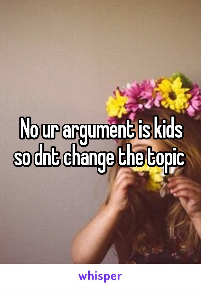 No ur argument is kids so dnt change the topic 