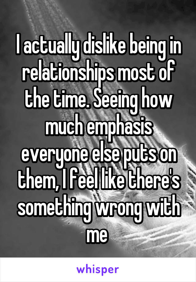 I actually dislike being in relationships most of the time. Seeing how much emphasis everyone else puts on them, I feel like there's something wrong with me 