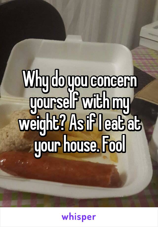 Why do you concern yourself with my weight? As if I eat at your house. Fool