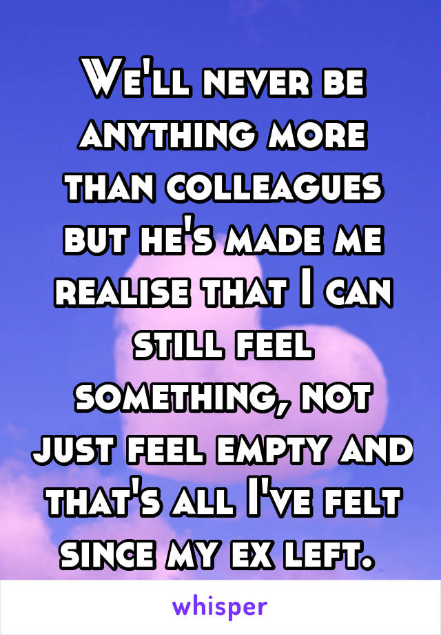 We'll never be anything more than colleagues but he's made me realise that I can still feel something, not just feel empty and that's all I've felt since my ex left. 