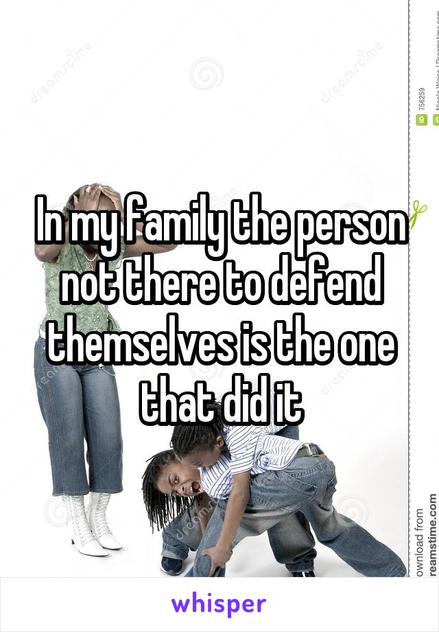 In my family the person not there to defend themselves is the one that did it