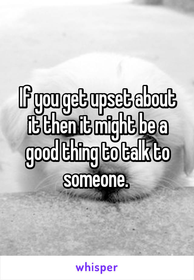 If you get upset about it then it might be a good thing to talk to someone. 