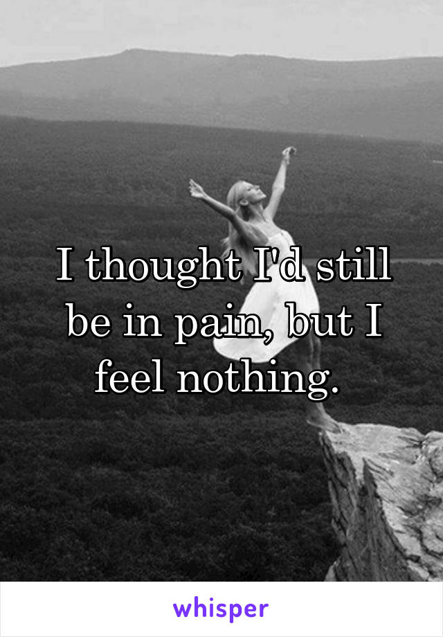 I thought I'd still be in pain, but I feel nothing. 