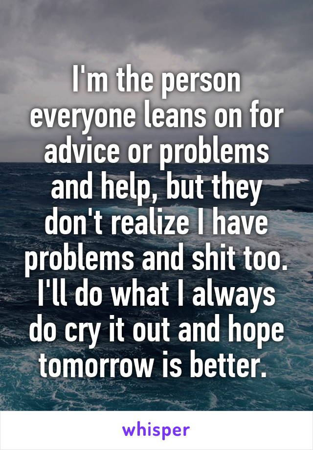 I'm the person everyone leans on for advice or problems and help, but they don't realize I have problems and shit too. I'll do what I always do cry it out and hope tomorrow is better. 