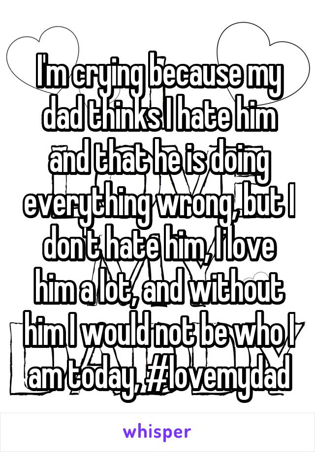 I'm crying because my dad thinks I hate him and that he is doing everything wrong, but I don't hate him, I love him a lot, and without him I would not be who I am today, #lovemydad