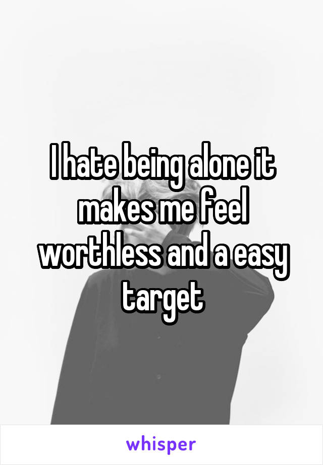 I hate being alone it makes me feel worthless and a easy target