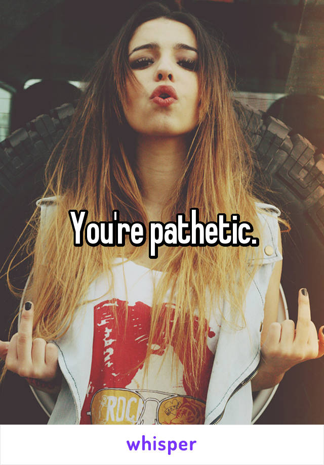 You're pathetic.