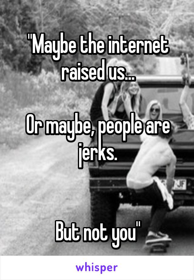 "Maybe the internet raised us...

Or maybe, people are jerks.


But not you"