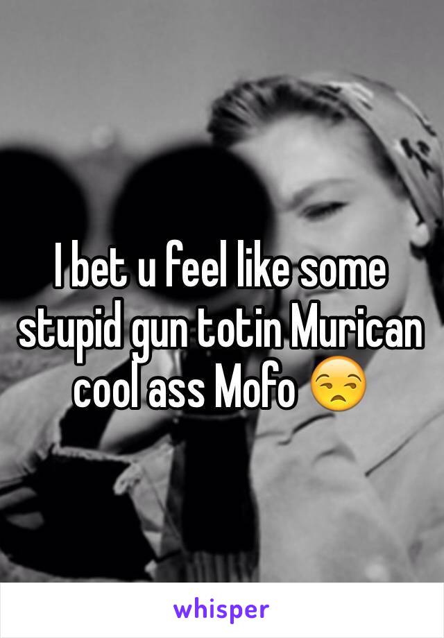 I bet u feel like some stupid gun totin Murican  cool ass Mofo 😒