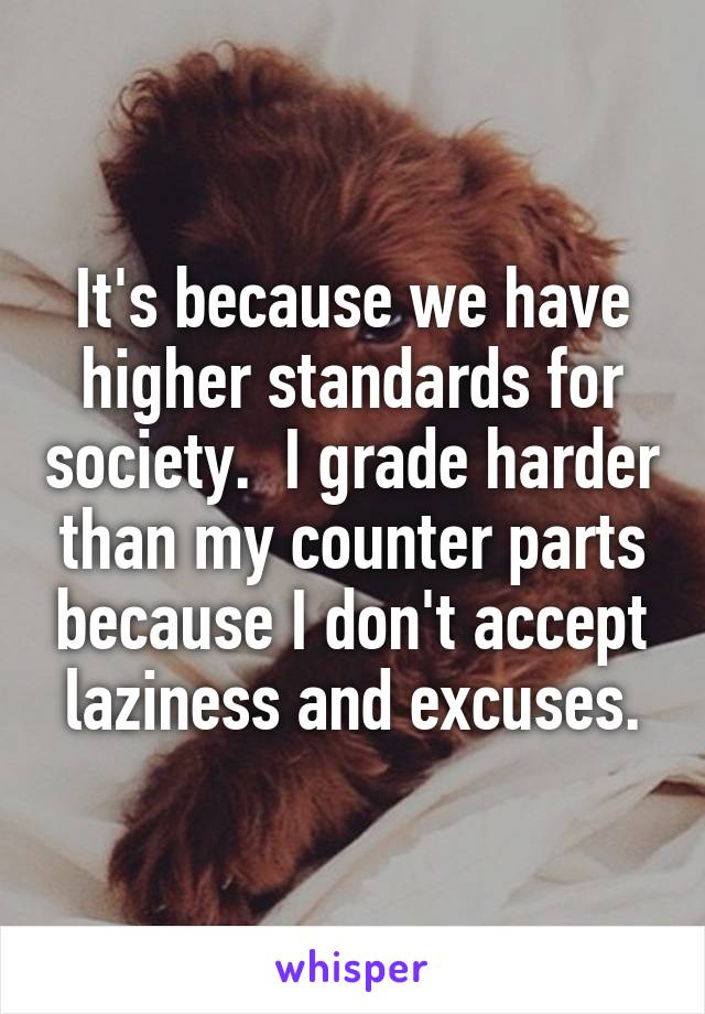 It's because we have higher standards for society.  I grade harder than my counter parts because I don't accept laziness and excuses.