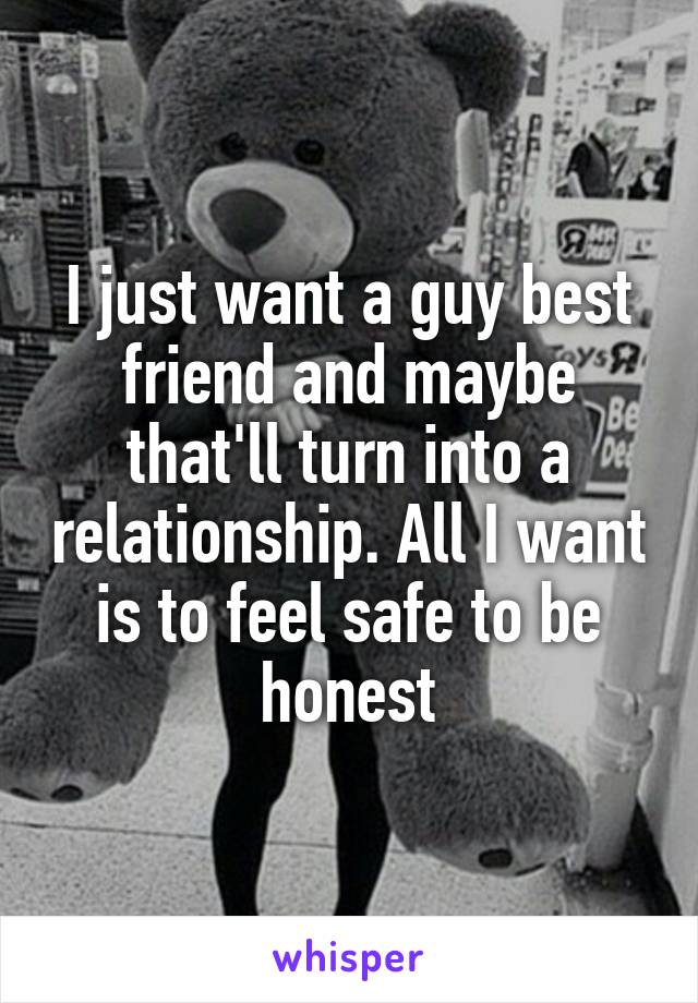 I just want a guy best friend and maybe that'll turn into a relationship. All I want is to feel safe to be honest