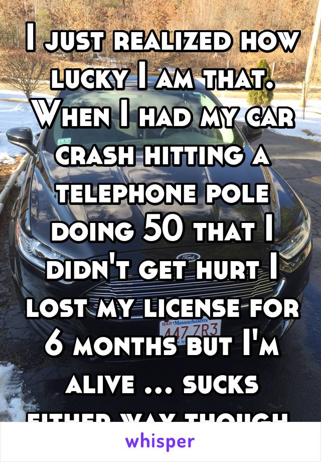 I just realized how lucky I am that. When I had my car crash hitting a telephone pole doing 50 that I didn't get hurt I lost my license for 6 months but I'm alive … sucks either way though 