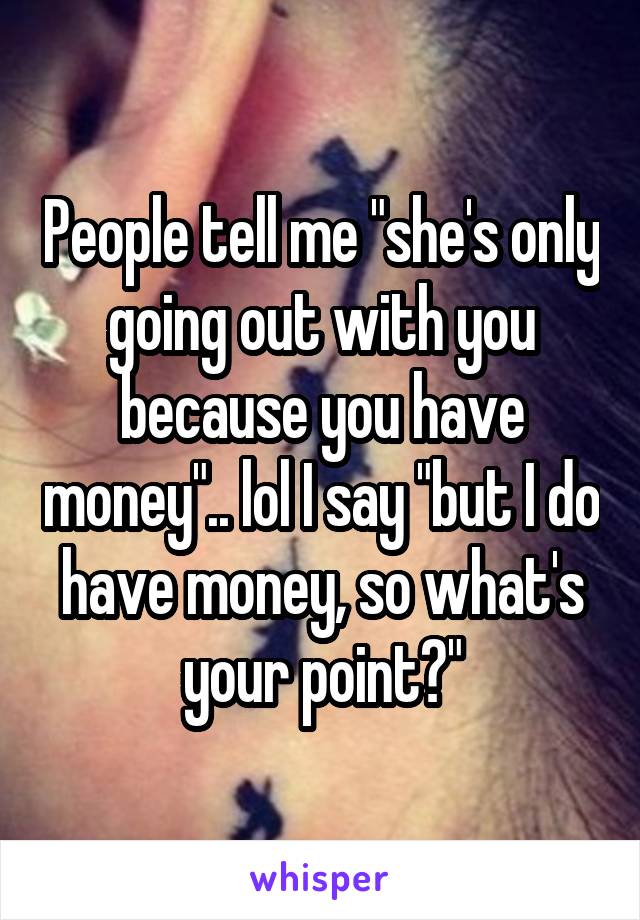 People tell me "she's only going out with you because you have money".. lol I say "but I do have money, so what's your point?"