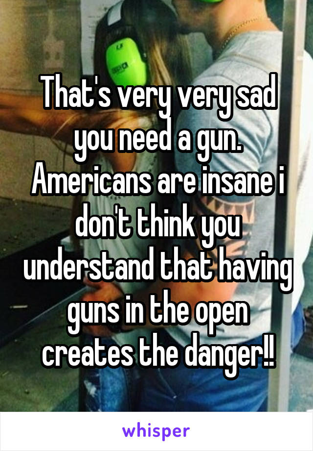 That's very very sad you need a gun. Americans are insane i don't think you understand that having guns in the open creates the danger!!