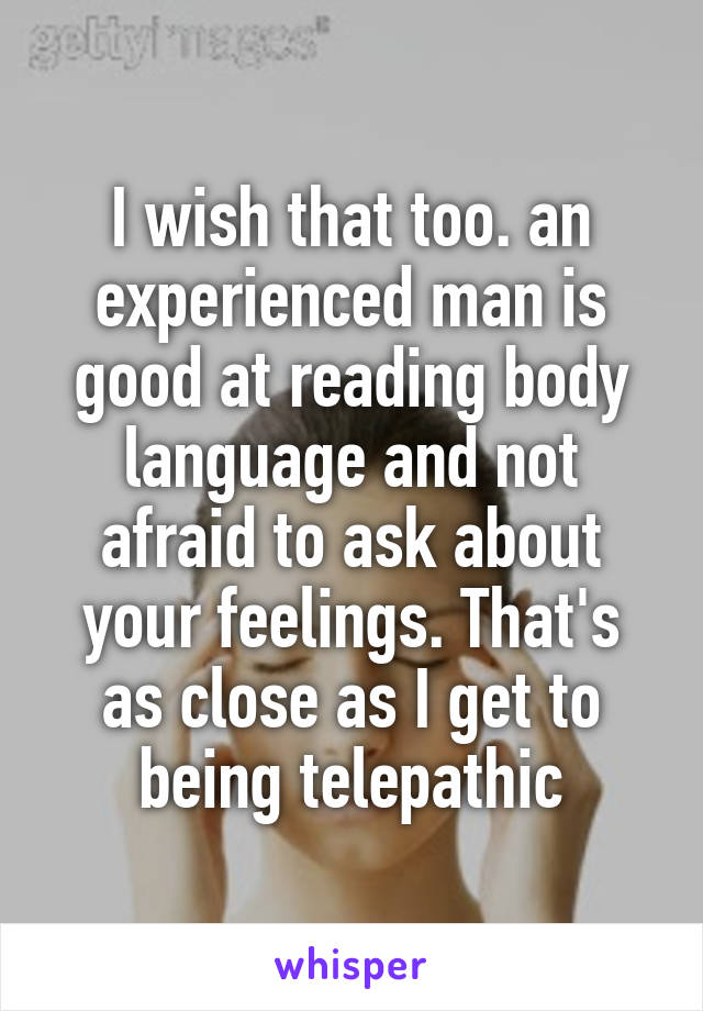 I wish that too. an experienced man is good at reading body language and not afraid to ask about your feelings. That's as close as I get to being telepathic