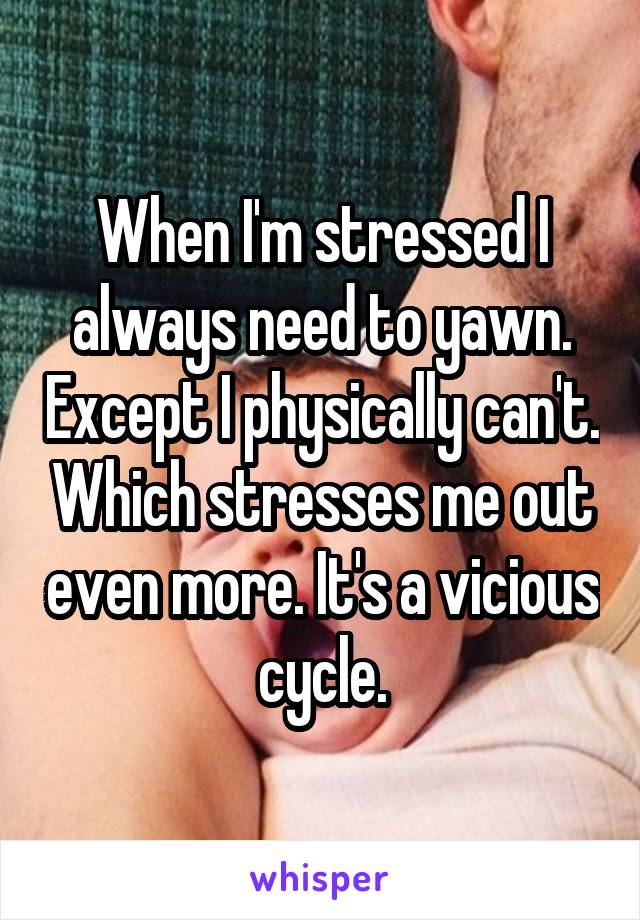 When I'm stressed I always need to yawn. Except I physically can't. Which stresses me out even more. It's a vicious cycle.