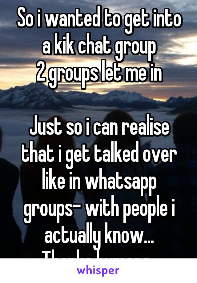 So i wanted to get into a kik chat group
2 groups let me in

Just so i can realise that i get talked over like in whatsapp groups- with people i actually know...
Thanks humans..