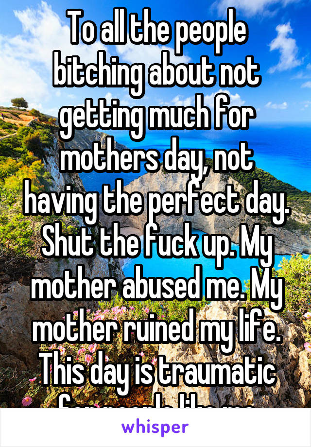 To all the people bitching about not getting much for mothers day, not having the perfect day. Shut the fuck up. My mother abused me. My mother ruined my life. This day is traumatic for people like me