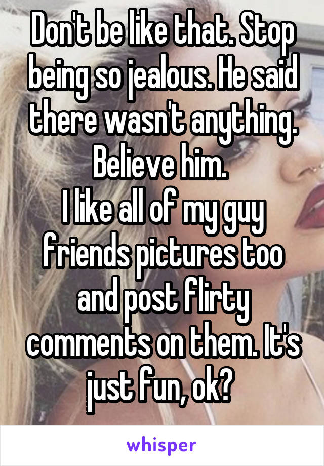 Don't be like that. Stop being so jealous. He said there wasn't anything. Believe him. 
I like all of my guy friends pictures too and post flirty comments on them. It's just fun, ok? 
