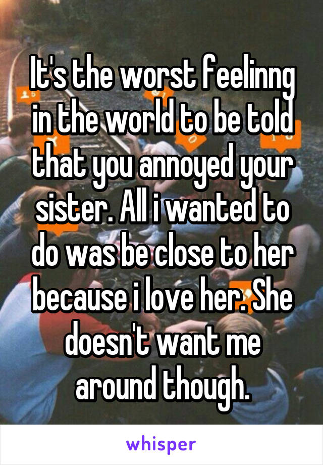 It's the worst feelinng in the world to be told that you annoyed your sister. All i wanted to do was be close to her because i love her. She doesn't want me around though.