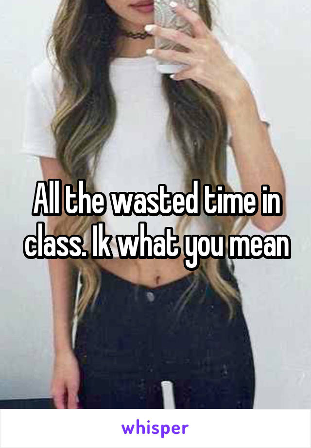 All the wasted time in class. Ik what you mean