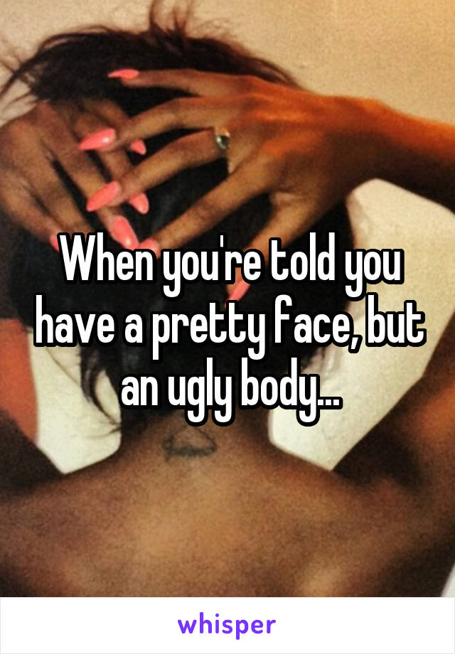 When you're told you have a pretty face, but an ugly body...