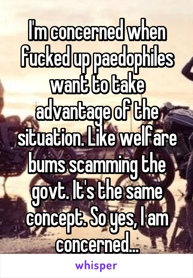 I'm concerned when fucked up paedophiles want to take advantage of the situation. Like welfare bums scamming the govt. It's the same concept. So yes, I am concerned...