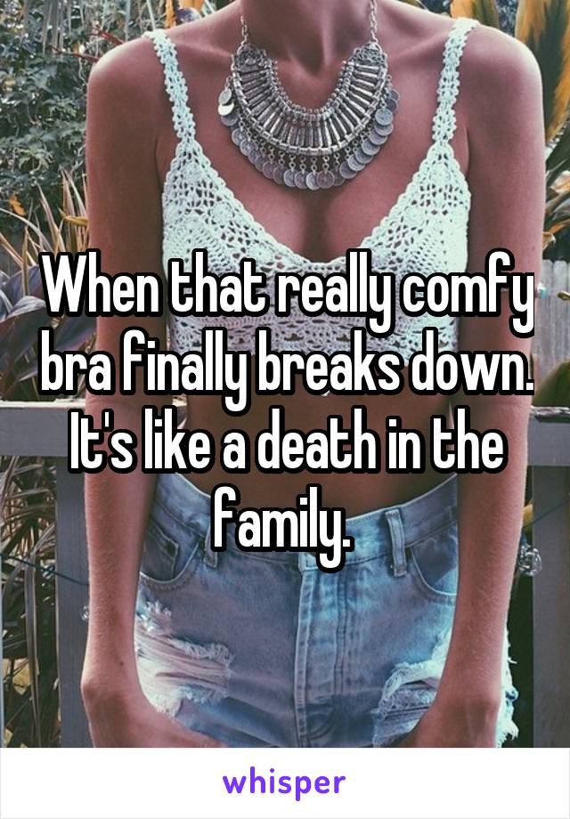 When that really comfy bra finally breaks down. It's like a death in the family. 