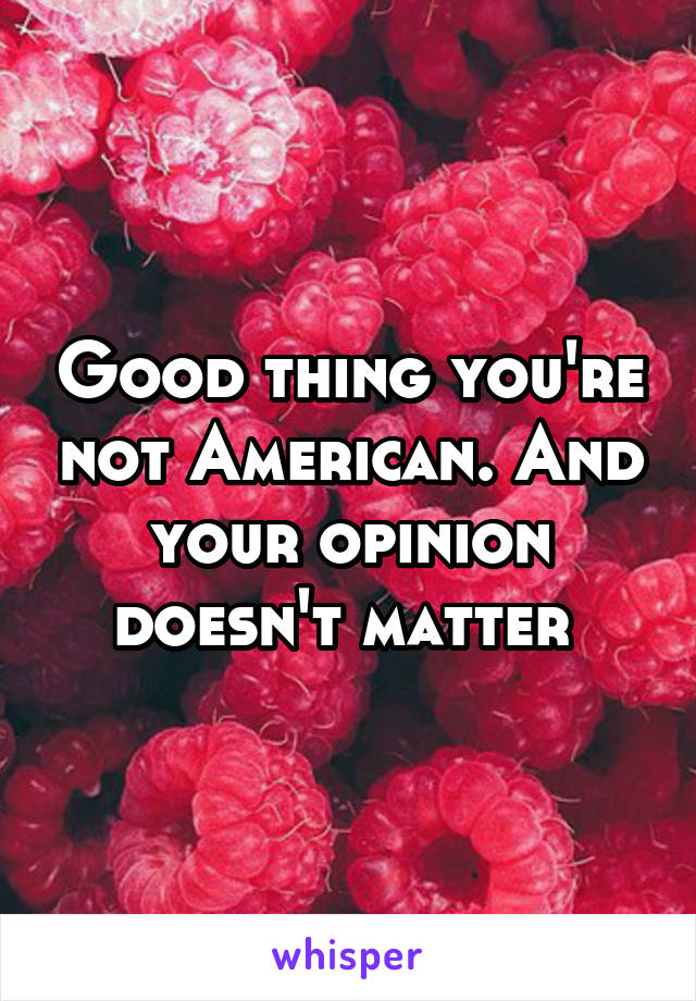 Good thing you're not American. And your opinion doesn't matter 