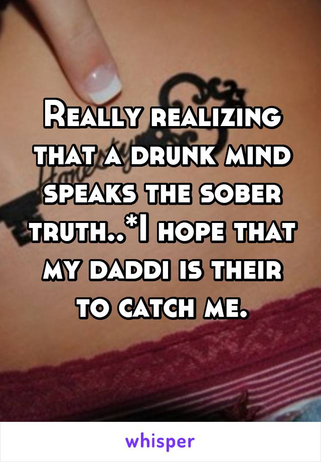 Really realizing that a drunk mind speaks the sober truth..*I hope that my daddi is their to catch me.
