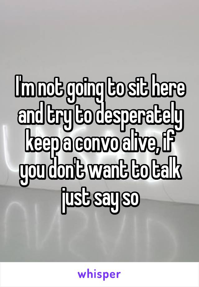 I'm not going to sit here and try to desperately keep a convo alive, if you don't want to talk just say so