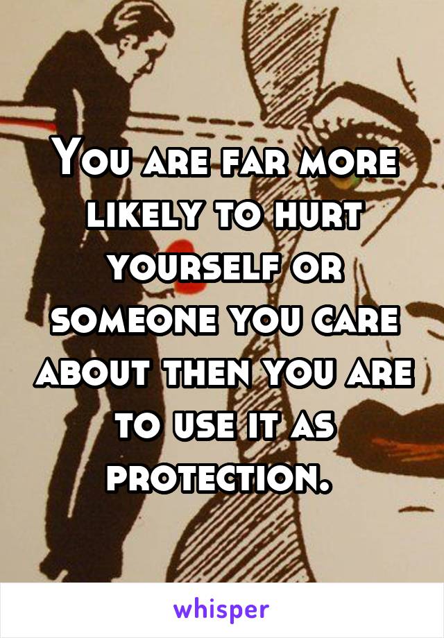 You are far more likely to hurt yourself or someone you care about then you are to use it as protection. 