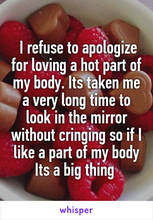  I refuse to apologize for loving a hot part of my body. Its taken me a very long time to look in the mirror without cringing so if I like a part of my body Its a big thing 