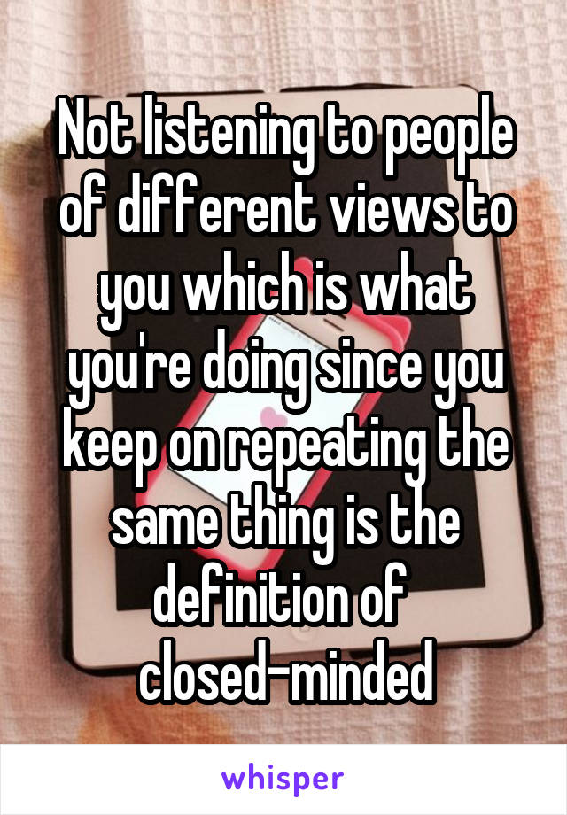 Not listening to people of different views to you which is what you're doing since you keep on repeating the same thing is the definition of 
closed-minded