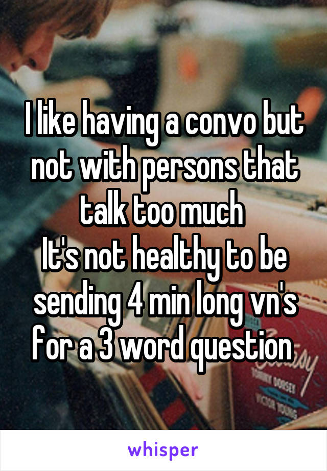 I like having a convo but not with persons that talk too much 
It's not healthy to be sending 4 min long vn's for a 3 word question 