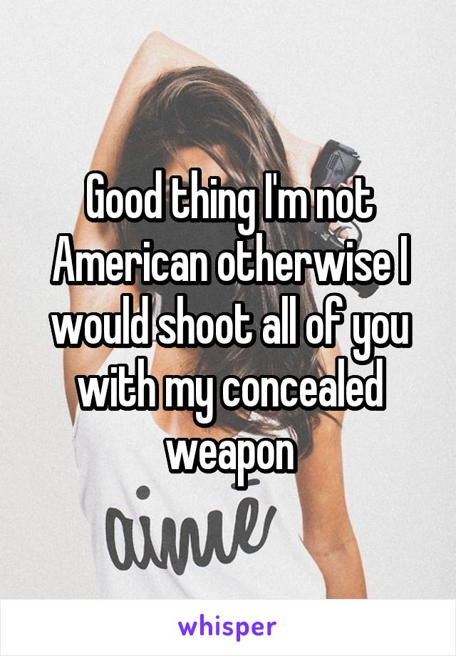 Good thing I'm not American otherwise I would shoot all of you with my concealed weapon