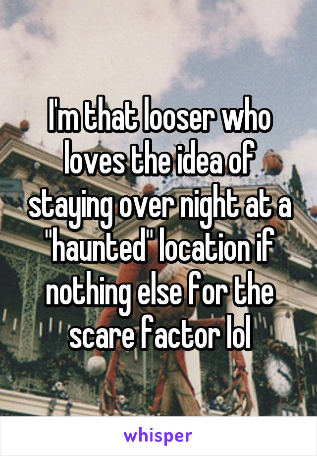 I'm that looser who loves the idea of staying over night at a "haunted" location if nothing else for the scare factor lol