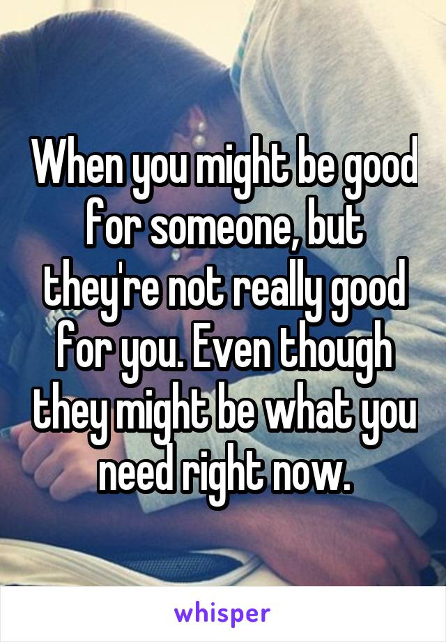 When you might be good for someone, but they're not really good for you. Even though they might be what you need right now.