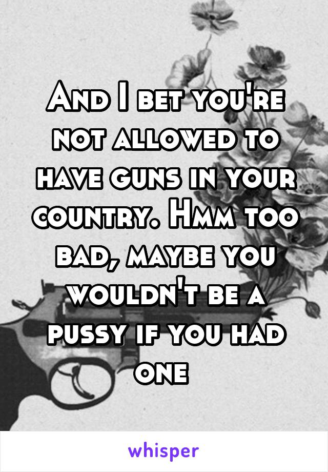 And I bet you're not allowed to have guns in your country. Hmm too bad, maybe you wouldn't be a pussy if you had one 