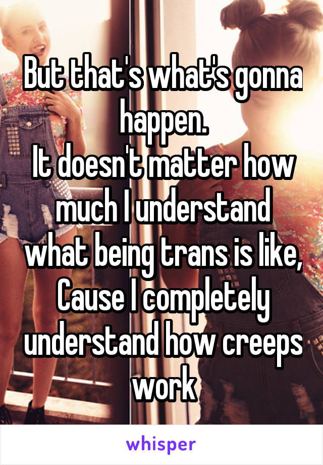 But that's what's gonna happen.
It doesn't matter how much I understand what being trans is like,
Cause I completely understand how creeps work