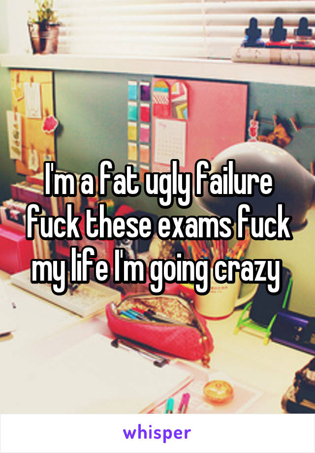 I'm a fat ugly failure fuck these exams fuck my life I'm going crazy 