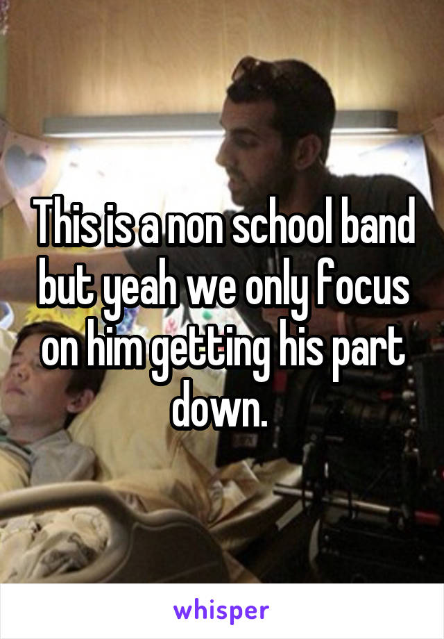 This is a non school band but yeah we only focus on him getting his part down. 