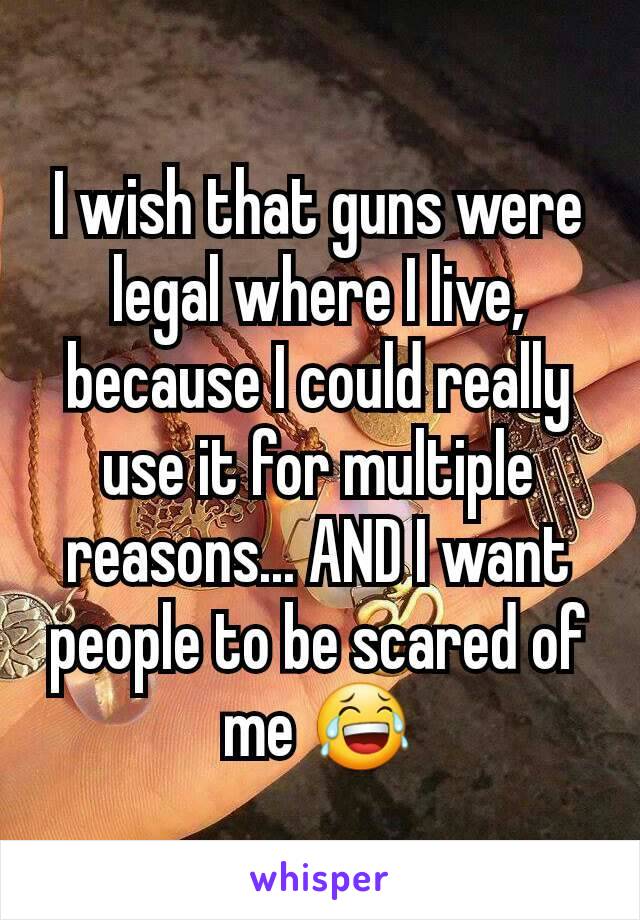 I wish that guns were legal where I live, because I could really use it for multiple reasons... AND I want people to be scared of me 😂