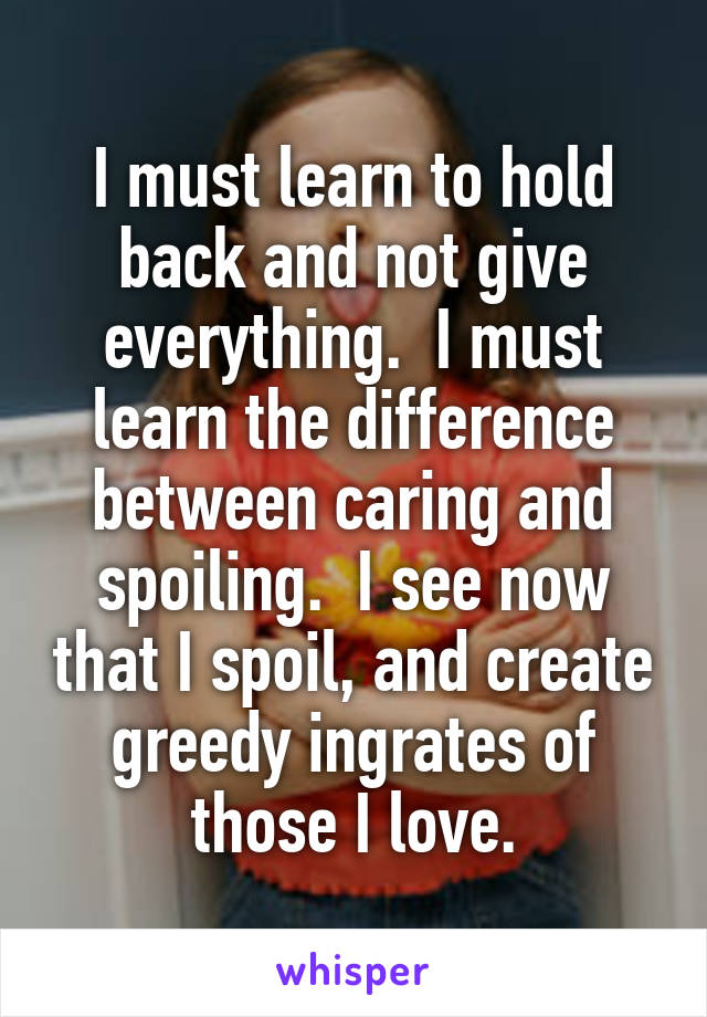 I must learn to hold back and not give everything.  I must learn the difference between caring and spoiling.  I see now that I spoil, and create greedy ingrates of those I love.