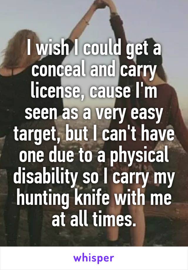 I wish I could get a conceal and carry license, cause I'm seen as a very easy target, but I can't have one due to a physical disability so I carry my hunting knife with me at all times.