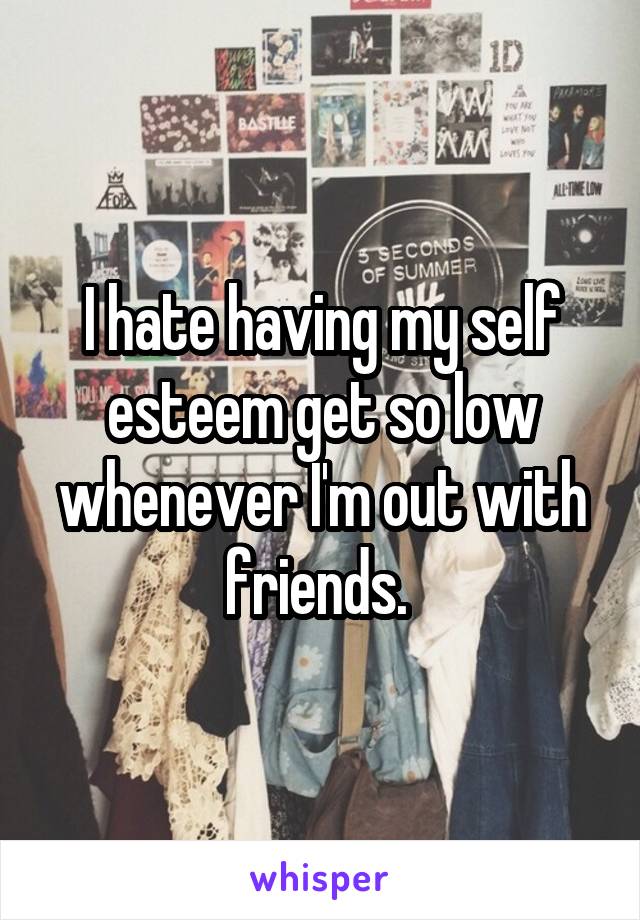 I hate having my self esteem get so low whenever I'm out with friends. 