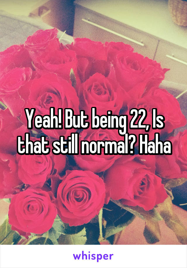 Yeah! But being 22, Is that still normal? Haha